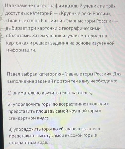 На экзамене по географии каждый ученик из трёх
достулных категорий ー «Κрулные реки Ρоссии»,
«Главные озёра России» и «Главные горы Ρоссии» —
выбираеτ τри Κарτοчки с географическими
объектами. Затем ученик изучает материал на
Карточках и решает задания на основе изученной
информации.
Павел выбрал категорию «Главные горы России». для
Βыполнения заданий πо этой теме ему необходимо:
1) внимательно изучить текст карточек;
2) упорядочить горы по возрастанию плошади и
πредставить πлошадь самой крупной горы в
стандартном виде;
3) упорядочить горы по убыванию высоты и
представить высоту самой высокой горы в
стандартном виде.