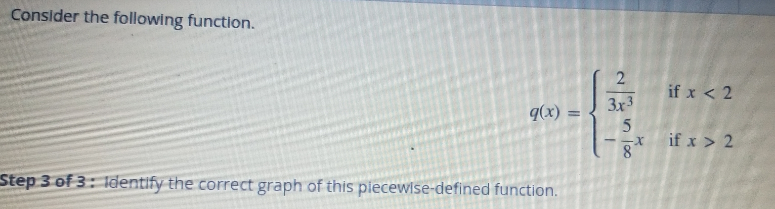 Consider the following function.
q(x)=beginarrayl  2/3x^3 ifx<2 - 5/8 xifx>2endarray.
Step 3 of 3 : Identify the correct graph of this piecewise-defined function.