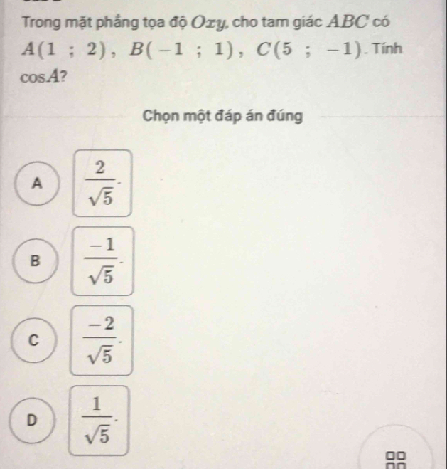 Trong mặt phẳng tọa độ Oxy, cho tam giác ABC có
A(1;2), B(-1;1), C(5;-1). Tính
cos A 2
Chọn một đáp án đúng
A  2/sqrt(5) ·
B  (-1)/sqrt(5) .
C  (-2)/sqrt(5) .
D  1/sqrt(5) ·
00