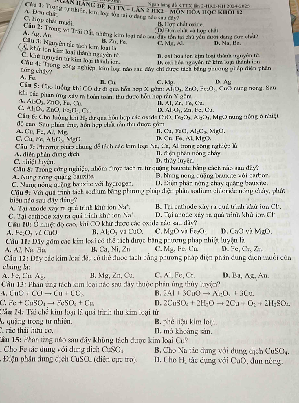 Ngân hàng đề KTTX lần 2-HK2-NH 2024-2025
NgAN HÀNG Đẻ KTTX - Lằn 2 HK2 - môn Hóa học khỏi 12
Câu 1: Trong tự nhiên, kim loại tôn tại ở dạng nào sau đây?
A. Đơn chất,
C. Hợp chất muối.
B. Hợp chất oxide.
D) Đơn chất và hợp chất.
Câu 2: Trong vỏ Trái Đất, những kim loại nào sau đây tồn tại chủ yểu dưới dạng đơn chất?
A. Ag, Au.
B. Zn, Fe. C. Mg, Al. D. Na, Ba.
Câu 3: Nguyên tắc tách kim loại là
A. khử ion kim loại thành nguyên tử.
B. oxi hóa ion kjm loại thành nguyên tử.
C. khử nguyên tử kim loại thành ion.
D. oxi hóa nguyên tử kim loại thành ion.
Câu 4: Trong công nghiệp, kim loại nào sau đây chỉ được tách bằng phương pháp điện phân
nóng chảy?
A. Fe. B. Cu. C. Mg. D. Ag.
Câu 5: Cho luồng khí CO dư đi qua hỗn hợp X gồm: Al_2O_3,ZnO,Fe_2O_3, CuO nung nóng. Sau
khi các phản ứng xảy ra hoàn toàn, thu được hỗn hợp rắn Y gồm
A. Al_2O_3,ZnO, , Fe、 Cu. B. Al, Zn, Fe, Cu.
C. Al_2O_3,ZnO,Fe_2O_3, ,Cu. D. Al_2O_3,Zn , Fe, Cu.
Câu 6: Cho luồng khí H_2 dư qua hỗn hợp các oxide C _1O,Fe_2O_3,Al_2O_3 , MgO nung nóng ở nhiệt
độ cao. Sau phản ứng, hỗn hợp chất rắn thu được gồm
A. Cu, Fe, Al, Mg. B. Cu, FeO, Al_2O_3,MgO.
C. Cu, Fe, Al_2O_3, , MgO. D. Cu, Fe, Al, MgO.
Câu 7: Phương pháp chung đề tách các kim loại 1 Na, Ca, Al trong công nghiệp là
A. điện phân dung dịch. B. điện phân nóng chảy.
C. nhiệt luyện. D. thủy luyện.
Câu 8: Trong công nghiệp, nhôm được tách ra từ quặng bauxite bằng cách nào sau đây?
A. Nung nóng quặng bauxite. B. Nung nóng quặng bauxite với carbon.
C. Nung nóng quặng bauxite với hydrogen. D. Điện phân nóng chảy quặng bauxite.
Câu 9: Với quá trình tách sodium bằng phương pháp điện phân sodium chloride nóng chảy, phát
biểu nào sau đây đúng?
A. Tại anode xảy ra quá trình khử ion Na*. B. Tại cathode xảy ra quá trình khử ion Cl.
C. Tại cathode xảy ra quá trình khử ion Na*. D. Tại anode xảy ra quá trình khử ion Cl.
Câu 10: Ở nhiệt độ cao, khí CO khử được các oxide nào sau đây?
A. Fe_2O_3 và CuO. B. Al_2O_3 và CuO. C. MgO và Fe_2O_3. D. CaO và MgO,
Câu 11: Dãy gồm các kim loại có thể tách được bằng phương pháp nhiệt luyện là
A. Al, Na, Ba. B. Ca, Ni, Zn. C. Mg, Fe, Cu. D. Fe, Cr, Zn.
Câu 12: Dãy các kim loại đều có thể được tách bằng phương pháp điện phân dung dịch muối của
chúng là:
A. Fe, Cu, Ag. B. Mg, Zn, Cu. C. Al, Fe, Cr. D. Ba, Ag, Au.
Câu 13: Phản ứng tách kim loại nào sau đây thuộc phản ứng thủy luyện?
A. CuO+COto Cu+CO_2. B. 2Al+3CuOto Al_2O_3+3Cu.
C. Fe+CuSO_4to FeSO_4+Cu. D. 2CuSO_4+2H_2Oto 2Cu+O_2+2H_2SO_4.
Câu 14: Tái chế kim loại là quá trình thu kim loại từ
A. quặng trong tự nhiên. B. phế liệu kim loại.
C. rác thải hữu cơ. D. mỏ khoáng sản.
Câu 15: Phản ứng nào sau đây không tách được kim loại Cu?
. Cho Fe tác dụng với dung dịch CuSO_4. B. Cho Na tác dụng với dung dịch CuSO_4.
Điện phân dung dịch CuSO_4 (điện cực trơ). D. Cho H_2 tác dụng với CuO, đun nóng.