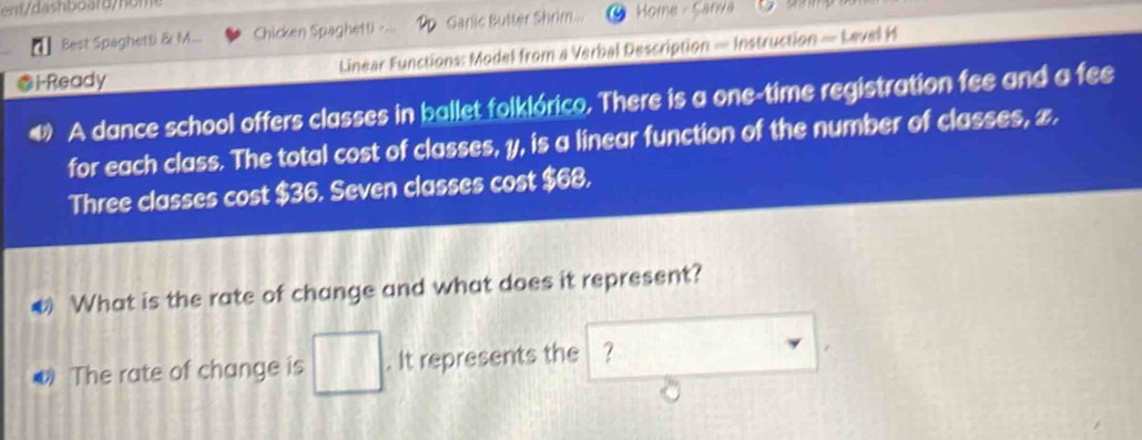 Best Spaghetti & M... Chicken Spaghetti Garlic Butter Shrim Home - Sarva 
i-Ready Linear Functions: Model from a Verbal Description — Instruction — Level H 
A dance school offers classes in ballet folklórico. There is a one-time registration fee and a fee 
for each class. The total cost of classes, y, is a linear function of the number of classes, 2. 
Three classes cost $36. Seven classes cost $68, 
What is the rate of change and what does it represent? 
ω The rate of change is . It represents the ?