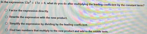 In the expression 12x^2+17x+6 , what do you do after multiplying the leading coefficient by the constant term?
Factor the expression directly.
Rewrite the expression with the new product.
Simplify the expression by dividing by the leading coefficient.
Find two numbers that multiply to the new product and add to the middle term.