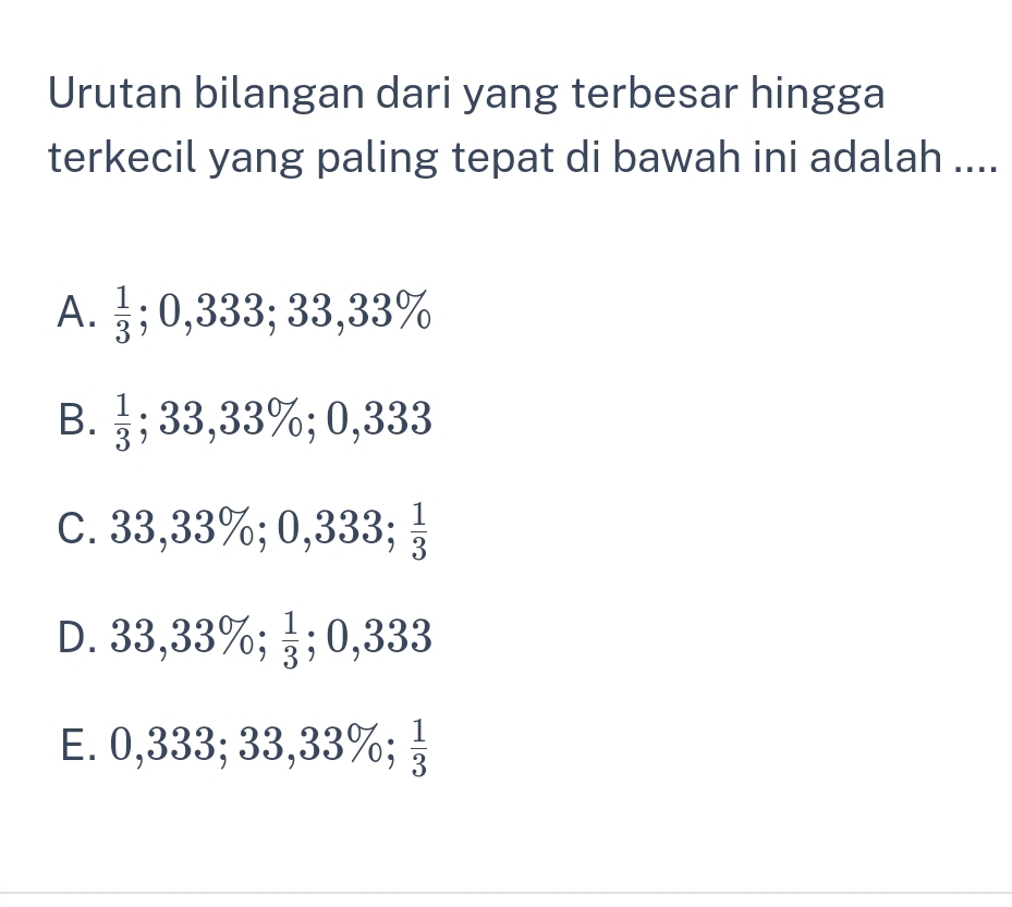 Urutan bilangan dari yang terbesar hingga
terkecil yang paling tepat di bawah ini adalah ....
A.  1/3 . || 333; 33,3 3%
B.  1/3 ; 33,33%; 0,333
C. 33,3 3%; 0,333;  1/3 
D. 33 ,33%;  1/3 ; 0,333
E. 0,333;. 33, 33%;  1/3 