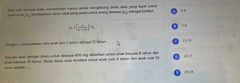 Para ahli farmasi telah menentukan rumus untuk menghitung dosis obat yang tepat untuk
anak-anak (D_1) berdasarkan dosis obat yang sama untuk orang dewasa (D_2) sebagai berikut. A 2:3
D_1=( x/x+12 )· D_2
B 7:9
dengan x menyatakan usia anak dari 2 tahun sampai 12 tahun.
C 11:15
Sebuah obat dengan dosis untuk dewasa 600 mg diberikan untuk anak berusia 6 tahun dan
anak berusia 10 tahun. Rasio dosis obat tersebut untuk anak usia 6 tahun dan anak usia 10 D 12:17
tahun adalah ....
E 23:33