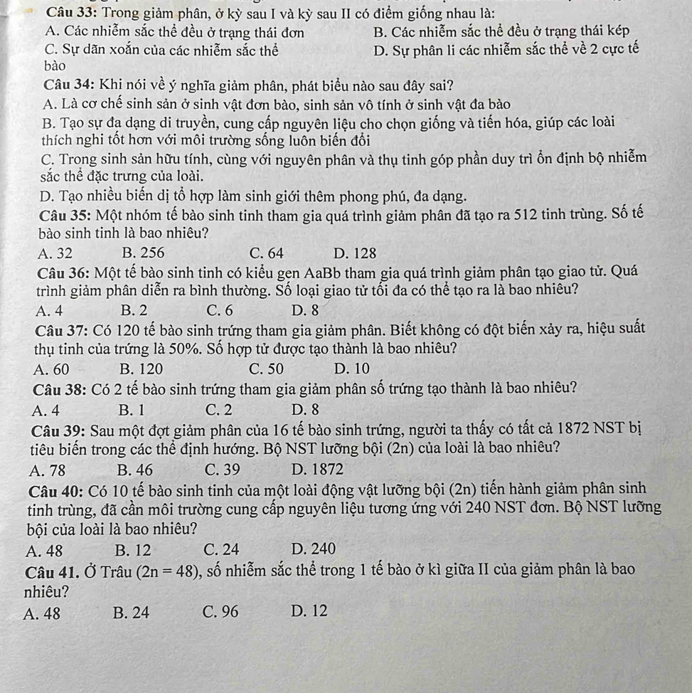 Trong giảm phân, ở kỳ sau I và kỳ sau II có điểm giống nhau là:
A. Các nhiễm sắc thể đều ở trạng thái đơn B. Các nhiễm sắc thể đều ở trạng thái kép
C. Sự dãn xoắn của các nhiễm sắc thể D. Sự phân li các nhiễm sắc thể về 2 cực tế
bào
Câu 34: Khi nói về ý nghĩa giảm phân, phát biểu nào sau đây sai?
A. Là cơ chế sinh sản ở sinh vật đơn bào, sinh sản vô tính ở sinh vật đa bào
B. Tạo sự đạ dạng di truyền, cung cấp nguyên liệu cho chọn giống và tiến hóa, giúp các loài
thích nghi tốt hơn với môi trường sống luôn biến đổi
C. Trong sinh sản hữu tính, cùng với nguyên phân và thụ tinh góp phần duy trì ổn định bộ nhiễm
sắc thể đặc trưng của loài.
D. Tạo nhiều biến dị tổ hợp làm sinh giới thêm phong phú, đa dạng.
Câu 35: Một nhóm tế bào sinh tinh tham gia quá trình giảm phân đã tạo ra 512 tinh trùng. Số tế
bào sinh tinh là bao nhiệu?
A. 32 B. 256 C. 64 D. 128
Câu 36: Một tế bào sinh tinh có kiểu gen AaBb tham gia quá trình giảm phân tạo giao tử. Quá
trình giảm phân diễn ra bình thường. Số loại giao tử tối đa có thể tạo ra là bao nhiêu?
A. 4 B. 2 C. 6 D. 8
Câu 37: Có 120 tế bào sinh trứng tham gia giảm phân. Biết không có đột biến xảy ra, hiệu suất
thụ tinh của trứng là 50%. Số hợp tử được tạo thành là bao nhiêu?
A. 60 B. 120 C. 50 D. 10
Câu 38: Có 2 tế bào sinh trứng tham gia giảm phân số trứng tạo thành là bao nhiêu?
A. 4 B. 1 C. 2 D. 8
Câu 39: Sau một đợt giảm phân của 16 tế bào sinh trứng, người ta thấy có tất cả 1872 NST bị
tiêu biến trong các thể định hướng. Bộ NST lưỡng bội (2n) của loài là bao nhiêu?
A. 78 B. 46 C. 39 D. 1872
Câu 40: Có 10 tế bào sinh tinh của một loài động vật lưỡng bội (2n) tiến hành giảm phân sinh
tinh trùng, đã cần môi trường cung cấp nguyên liệu tương ứng với 240 NST đơn. Bộ NST lưỡng
bội của loài là bao nhiêu?
A. 48 B. 12 C. 24 D. 240
Câu 41. Ở Trâu (2n=48) , số nhiễm sắc thể trong 1 tế bào ở kì giữa II của giảm phân là bao
nhiêu?
A. 48 B. 24 C. 96 D. 12