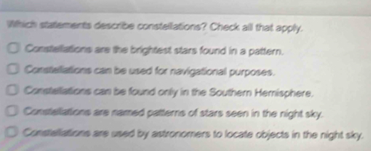 Which statements describe constellations? Check all that apply.
Constellations are the brightest stars found in a pattern.
Constetiations can be used for navigational purposes.
Constetations can be found only in the Southern Hemisphere.
Constallations are named patterns of stars seen in the night sky.
Constellations are used by astronomers to locate objects in the night sky.