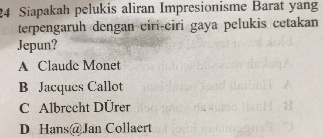 Siapakah pelukis aliran Impresionisme Barat yang
terpengaruh dengan ciri-ciri gaya pelukis cetakan
Jepun?
A Claude Monet
B Jacques Callot
C Albrecht DÜrer
D Hans@Jan Collaert