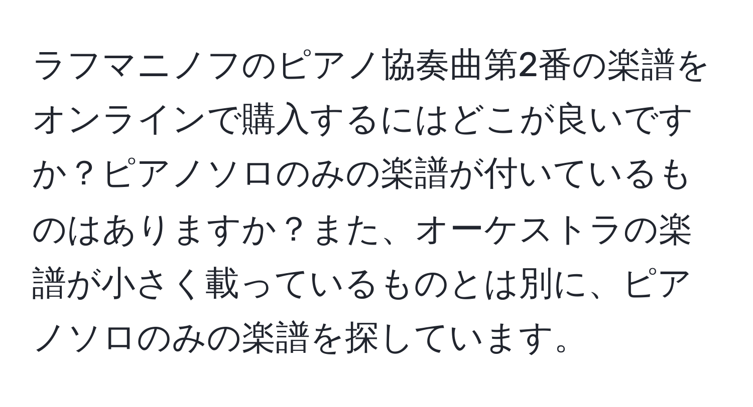 ラフマニノフのピアノ協奏曲第2番の楽譜をオンラインで購入するにはどこが良いですか？ピアノソロのみの楽譜が付いているものはありますか？また、オーケストラの楽譜が小さく載っているものとは別に、ピアノソロのみの楽譜を探しています。