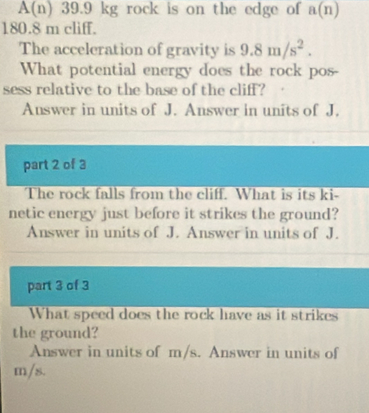 A(n) 39.9 kg rock is on the edge of a(n)
180.8 m cliff. 
The acceleration of gravity is 9.8m/s^2. 
What potential energy does the rock pos- 
sess relative to the base of the cliff? 
Answer in units of J. Answer in units of J. 
part 2 of 3 
The rock falls from the cliff. What is its ki- 
netic energy just before it strikes the ground? 
Answer in units of J. Answer in units of J. 
part 3 of 3 
What speed does the rock have as it strikes 
the ground? 
Answer in units of m/s. Answer in units of
m/s.