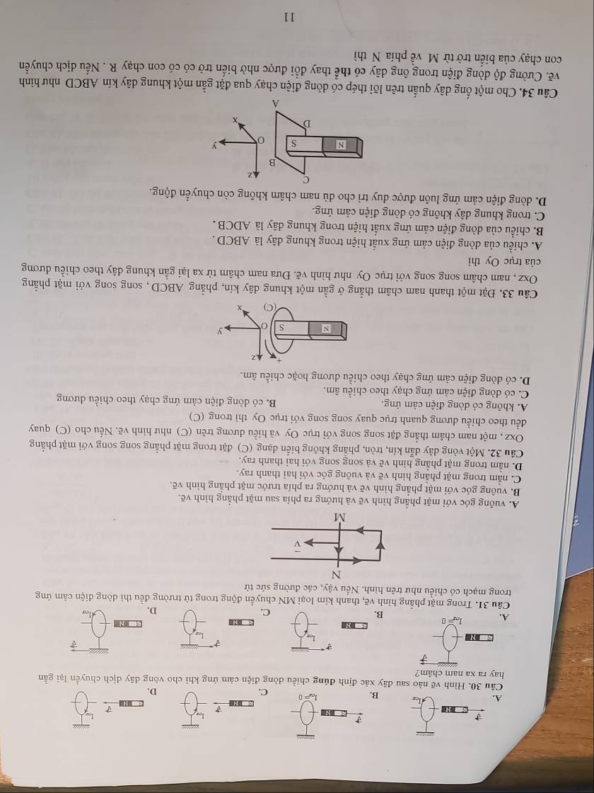 A.
C.
D.
Câu 30. Hình vẽ nào sau đây xác định đúng chiều dòng điện cảm ứng khi cho vòng dây dịch chuyển lại gần
hay ra xa nam châm?
B. C.
D.
Câu 31. Trong mặt phẳng hình vẽ, thanh kim loại MN chuyển động trong từ trường đều thì dòng điện cảm ứng
trong mạch có chiều như trên hình. Nếu vậy, các đường sức từ
A. vuông góc với mặt phẳng hình vẽ và hướng ra phía sau mặt phẳng hình vẽ.
B. vuông góc với mặt phẳng hình vẽ và hướng ra phía trước mặt phẳng hình vẽ.
C. nằm trong mặt phẳng hình vẽ và vuông góc với hai thanh ray.
D. nằm trong mặt phẳng hình vẽ và song song với hai thanh ray.
Câu 32. Một vòng dây dẫn kín, tròn, phẳng không biển dạng (C) đặt trong mặt phẳng song song với mặt phẳng
Oxz , một nam châm thẳng đặt song song với trục Oy và hiều dương trên (C) như hình vẽ. Nếu cho (C) quay
đều theo chiều dương quanh trục quay song song với trục Oy thì trong (C)
A. không có dòng điện cảm ứng. B. có dòng điện cảm ứng chạy theo chiều dương
C. có dòng điện cảm ứng chạy theo chiều âm.
D. có dòng điện cảm ứng chạy theo chiều dương hoặc chiều âm.
Câu 33. Đặt một thanh nam châm thẳng ở gần một khung dây kín, phẳng ABCD, song song với mặt phẳng
Oxz, nam châm song song với trục Oy như hình về. Đưa nam châm từ xa lại gần khung dây theo chiều dương
của trục Oy thì
A. chiều của dòng điện cảm ứng xuất hiện trong khung dây là ABCD .
B. chiều của dòng điện cảm ứng xuất hiện trong khung dây là ADCB .
C. trong khung dây không có dòng điện cảm ứng.
D. dòng điện cảm ứng luôn được duy trì cho dù nam châm không còn chuyển động.
C z
B
N s 0 y
D x
A
Câu 34. Cho một ống dây quấn trên lõi thép có dòng điện chạy qua đặt gần một khung dây kín ABCD như hình
vẽ. Cường độ dòng điện trong ông dây có thể thay đổi được nhờ biến trở có có con chạy R . Nếu dịch chuyển
con chạy của biến trở từ M về phía N thì
11