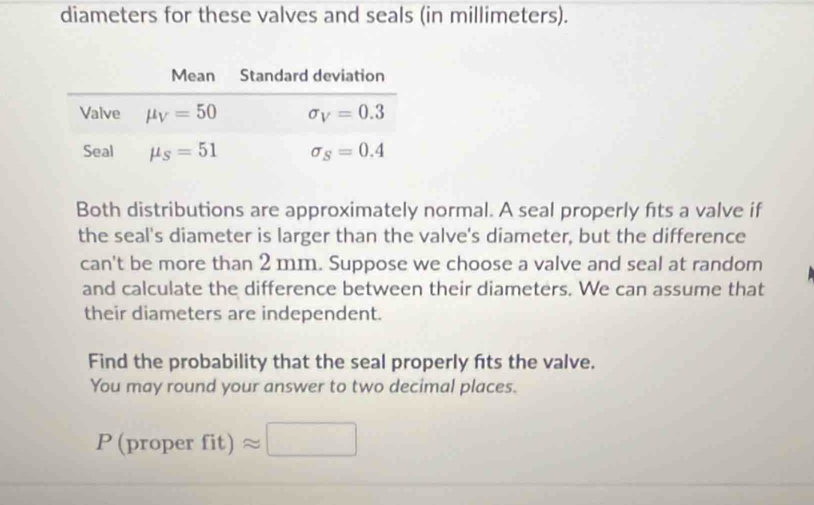 diameters for these valves and seals (in millimeters).
Both distributions are approximately normal. A seal properly fits a valve if
the seal's diameter is larger than the valve's diameter, but the difference
can't be more than 2 mm. Suppose we choose a valve and seal at random
and calculate the difference between their diameters. We can assume that
their diameters are independent.
Find the probability that the seal properly fts the valve.
You may round your answer to two decimal places.
P(proper fit)approx □