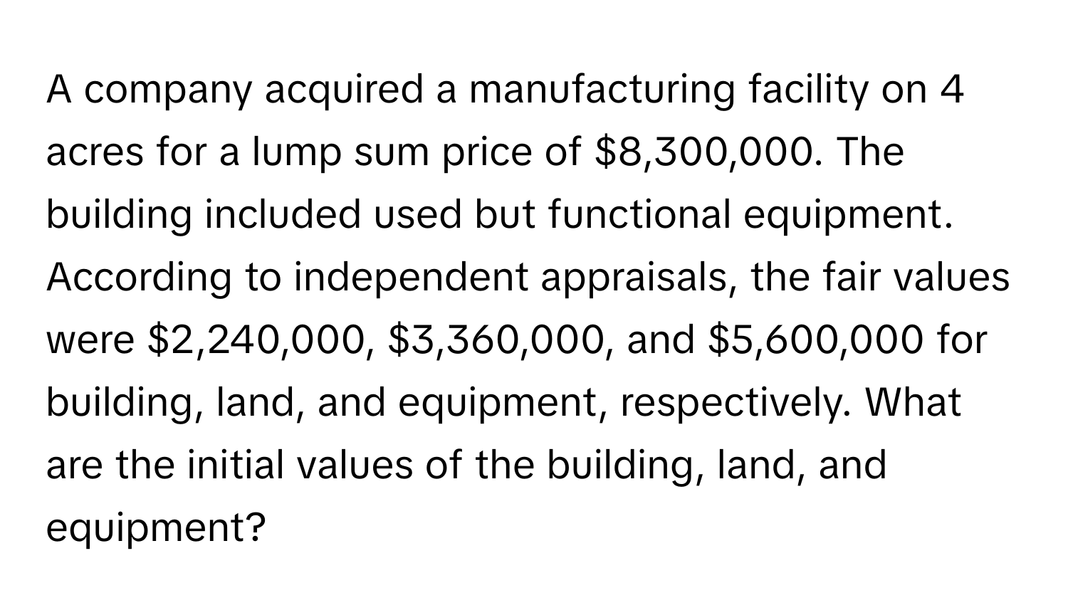 A company acquired a manufacturing facility on 4 acres for a lump sum price of $8,300,000. The building included used but functional equipment. According to independent appraisals, the fair values were $2,240,000, $3,360,000, and $5,600,000 for building, land, and equipment, respectively. What are the initial values of the building, land, and equipment?