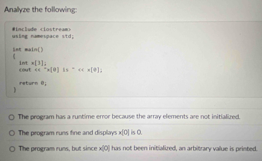 Analyze the following: 
#include
using namespace std; 
int main() 
 
int x[3]; 
cout <<''* [θ ] is ' <<* [θ
return θ; 
 
The program has a runtime error because the array elements are not initialized. 
The program runs fine and displays * [0] is 0. 
The program runs, but since * [0] has not been initialized, an arbitrary value is printed.