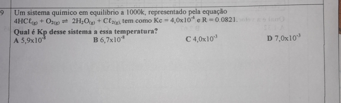 Um sistema químico em equilíbrio a 1000k, representado pela equação
4HCell _(g)+O_2(g)leftharpoons 2H_2O_(g)+Cell _2(g) tem como Kc=4,0* 10^(-4) e R=0.0821. 
Qual é Kp desse sistema a essa temperatura?
A 5,9* 10^(-8) B 6,7* 10^(-8) C 4,0* 10^(-3) D 7,0* 10^(-3)