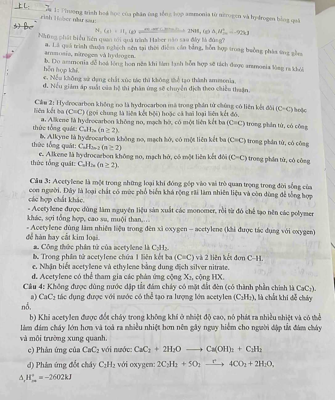 Tu 1: Phương trình hoá học của phản ứng tổng họp ammonia từ nitrogen và hydrogen bằng quá
_Lrình Haber như sau:
N_2(g)+H_2(g)leftharpoons 400-600r°C,20an.H_32NH_3(g) △ _rH_(298)^n=-92kJ
Những phát biểu liên quan tới quá trình Haber nào sau đây là đúng?
a. Là quá trình thuận nghịch nên tại thời điểm cân bằng, hỗn hợp trong buồng phản ứng gồm
ammonia, nitrogen và hydrogen.
b. Do ammonia dễ hoá lóng hon nên khi làm lạnh hỗn hợp sẽ tách được ammonia lỏng ra khỏi
hỗn họp khí.
c. Nếu không sử dụng chất xúc tác thì không thể tạo thành ammonia.
d. Nếu giảm áp suất của hệ thì phản ứng sẽ chuyển dịch theo chiều thuận.
Câu 2: Hydrocarbon không no là hydrocarbon mà trong phân tử chúng có liên kết đôi (C=C) hoặc
liên kết ba (Cequiv C) (gọi chung là liên kết bội) hoặc cả hai loại liên kết đó.
a. Alkene là hydrocarbon không no, mạch hở, có một liên kết ba (Cequiv C) trong phân tử, có công
thức tổng quát: C_nH_2n(n≥ 2).
b. Alkyne là hydrocarbon không no, mạch hở, có một liên kết ba (Cequiv C) trong phân tử, có công
thức tổng quát: C_nH_2n-2(n≥ 2)
c. Alkene là hydrocarbon không no, mạch hở, có một liên kết đôi (C=C) trong phân tử, có công
thức tổng quát: C_nH_2n(n≥ 2).
Câu 3: Acetylene là một trong những loại khí đóng góp vào vai trò quan trọng trong đời sống của
con người. Đây là loại chất có mức phổ biến khá rộng rãi làm nhiên liệu và còn dùng để tổng hợp
các hợp chất khác.
- Acetylene được dùng làm nguyên liệu sản xuất các monomer, rồi từ đó chế tạo nên các polymer
khác, sợi tổng hợp, cao su, muội than,…
- Acetylene dùng làm nhiên liệu trong đèn xì oxygen - acetylene (khi được tác dụng với oxygen)
để hàn hay cắt kim loại.
a. Công thức phân tử của acetylene là C_2H_2.
b. Trong phân tử acetylene chứa 1 liên kết ba (Cequiv C) và 2 liên kết đơn C-H.
c. Nhận biết acetylene và ethylene bằng dung dịch silver nitrate.
d. Acetylene có thể tham gia các phản ứng cộng X_2 ,  cộng HX.
Câu 4: Không được dùng nước dập tắt đám cháy có mặt đất đèn (có thành phần chính là CaC_2).
a) CaC_2 tác dụng được với nước có thể tạo ra lượng lớn acetylen (C_2H_2) , là chất khí dễ cháy
nỗ.
b) Khi acetylen được đốt cháy trong không khí ở nhiệt độ cao, nó phát ra nhiều nhiệt và có thể
làm đám cháy lớn hơn và toả ra nhiều nhiệt hơn nên gây nguy hiểm cho người dập tắt đám cháy
và môi trường xung quanh.
c) Phản ứng của CaC_2 với nước: CaC_2+2H_2Oto Ca(OH)_2+C_2H_2
d) Phản ứng đốt cháy C_2H_2 với oxygen: 2C_2H_2+5O_2xrightarrow t°4CO_2+2H_2O,
△ _rH_(298)°=-2602kJ