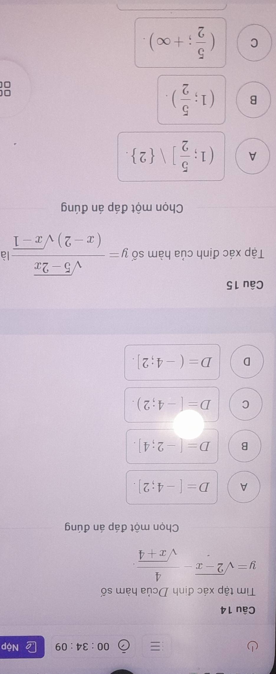 =
00:34:09 Nộp
Câu 14
Tìm tập xác định Dcủa hàm số
y=sqrt(2-x)- 4/sqrt(x+4) . 
Chọn một đáp án đúng
A D=[-4;2].
B D=[-2;4].
C D=[-4;2).
D D=(-4;2]. 
Câu 15
Tập xác định của hàm số y= (sqrt(5-2x))/(x-2)sqrt(x-1)  là
Chọn một đáp án đúng
A (1; 5/2 ]vee  2.
B (1; 5/2 ). 
□[
C ( 5/2 ;+∈fty ).