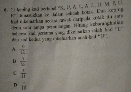 keping kad berlabel “ K, U, A, L, A, L, U, M, P, U,
R ' dimasukkan ke dalam sebuah kotak. Dua keping
kad dikeluarkan secara rawak daripada kotak itu satu
demi satu tanpa pemulangan. Hitung kebarangkalian
bahawa kad pertama yang dikeluarkan ialah kad “ L ”
dan kad kedua yang dikeluarkan ialah kad “ U ”.
A  6/121 
B  3/55 
C  2/11 
D  3/10 