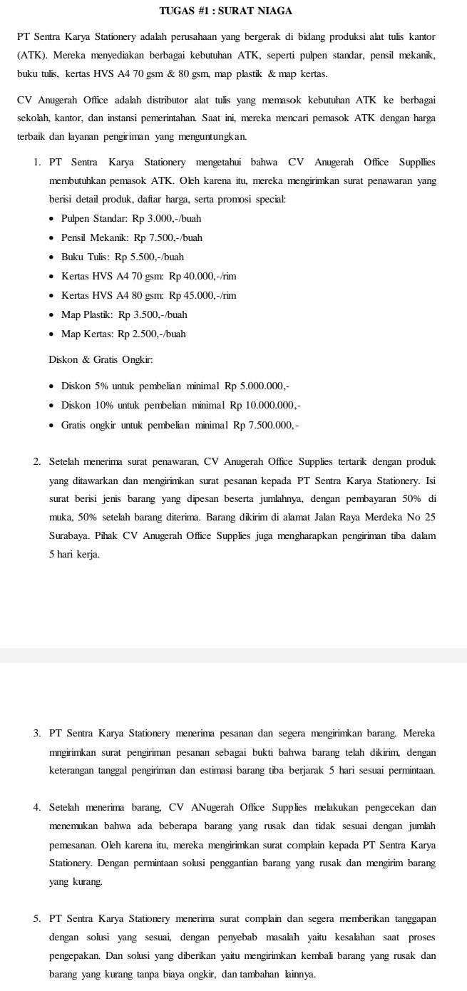 TUGAS #1 : SURAT NIAGA
PT Sentra Karya Stationery adalah perusahaan yang bergerak di bidang produksi alat tulis kantor
(ATK). Mereka menyediakan berbagai kebutuhan ATK, seperti pulpen standar, pensil mekanik,
buku tulis, kertas HVS A4 70 gsm & 80 gsm, map plastik & map kertas.
CV Anugerah Office adalah distributor alat tulis yang memasok kebutuhan ATK ke berbagai
sekolah, kantor, dan instansi pemerintahan. Saat ini, mereka mencari pemasok ATK dengan harga
terbaik dan layanan pengiriman yang menguntungkan.
1. PT Sentra Karya Stationery mengetahui bahwa CV Anugerah Office Suppllies
membutuhkan pemasok ATK. Oleh karena itu, mereka mengirimkan surat penawaran yang
berisi detail produk, daftar harga, serta promosi special:
Pulpen Standar: Rp 3.000,-/buah
Pensil Mekanik: Rp 7.500,-/buah
Buku Tulis: Rp 5.500,-/buah
Kertas HVS A4 70 gsm: Rp 40.000,-/rim
Kertas HVS A4 80 gsm: Rp 45.000,-/rim
Map Plastik: Rp 3.500,-/buah
Map Kertas: Rp 2.500,-/buah
Diskon & Gratis Ongkir:
Diskon 5% untuk pembelian minimal Rp 5.000.000,-
Diskon 10% untuk pembelian minimal Rp 10.000.000,-
Gratis ongkir untuk pembelian minimal Rp 7.500.000,-
2. Setelah menerima surat penawaran, CV Anugerah Office Supplies tertarik dengan produk
yang ditawarkan dan mengirimkan surat pesanan kepada PT Sentra Karya Stationery. Isi
surat berisi jenis barang yang dipesan beserta jumlahnya, dengan pembayaran 50% di
muka, 50% setelah barang diterima. Barang dikirim di alamat Jalan Raya Merdeka No 25
Surabaya. Pihak CV Anugerah Office Supplies juga mengharapkan pengiriman tiba dalam
5 hari kerja.
3. PT Sentra Karya Stationery menerima pesanan dan segera mengirimkan barang. Mereka
mngirimkan surat pengiriman pesanan sebagai bukti bahwa barang telah dikirim, dengan
keterangan tanggal pengiriman dan estimasi barang tiba berjarak 5 hari sesuai permintaan.
4. Setelah menerima barang, CV ANugerah Office Supplies melakukan pengecekan dan
menemukan bahwa ada beberapa barang yang rusak dan tidak sesuai dengan jumlah
pemesanan. Oleh karena itu, mereka mengirimkan surat complain kepada PT Sentra Karya
Stationery. Dengan permintaan solusi penggantian barang yang rusak dan mengirim barang
yang kurang.
5. PT Sentra Karya Stationery menerima surat complain dan segera memberikan tanggapan
dengan solusi yang sesuai, dengan penyebab masalah yaitu kesalahan saat proses
pengepakan. Dan solusi yang diberikan yaitu mengirimkan kembali barang yang rusak dan
barang yang kurang tanpa biaya ongkir, dan tambahan lainnya.