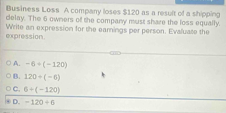 Business Loss A company loses $120 as a result of a shipping
delay. The 6 owners of the company must share the loss equally.
Write an expression for the earnings per person. Evaluate the
expression.
A. -6/ (-120)
B. 120/ (-6)
C. 6/ (-120)
D. -120/ 6