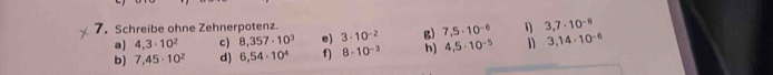 Schreibe ohne Zehnerpotenz. 3,7· 10^(-8)
a) 4,3· 10^2 c) 8,357· 10^3 e) 3· 10^(-2) g) 7,5· 10^(-6) 1 
b) 7,45· 10^2 d) 6,54· 10^4 f) 8· 10^(-3) h) 4,5· 10^(-5) 3,14· 10^(-6)