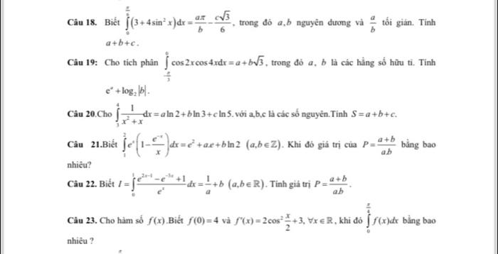 Biết ∈tlimits _0^((frac π)6)(3+4sin^2x)dx= aπ /b - csqrt(3)/6  , trong đó a,b nguyên dương và  a/b  tối giān. Tính
a+b+c. 
Câu 19: Cho tích phân ∈tlimits _- π /3 ^0cos 2xcos 4xdx=a+bsqrt(3) , trong đó a, b là các hằng số hữu ti. Tính
e^a+log _2|b|. 
Câu 20.Cho ∈tlimits _1^(4frac 1)x^2+xdx=aln 2+bln 3+cln 5. với a, b,c là các số nguyên.Tính S=a+b+c. 
Câu 21.Biết ∈tlimits _1^(2e^x)(1- (e^(-x))/x )dx=e^2+ae+bln 2(a,b∈ Z). Khi đó giá trị ciaP= (a+b)/ab  bằng bao 
nhiêu? 
Câu 22. Biết I=∈tlimits _0^(1frac e^2x-1)-e^(-3x)+1e^xdx= 1/a +b(a,b∈ R). Tính giá trị P= (a+b)/ab . 
Câu 23. Cho hàm số f(x) Biết f(0)=4 và f'(x)=2cos^2 x/2 +3, forall x∈ R , khi đó ∈tlimits _0^((frac π)4)f(x)dx bằng bao 
nhiêu ?