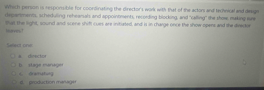 Which person is responsible for coordinating the director's work with that of the actors and technical and design
departments, scheduling rehearsals and appointments, recording blocking, and "calling" the show, making sure
that the light, sound and scene shift cues are initiated, and is in charge once the show opens and the director
leaves?
Select one:
a director
b. stage manager
c. dramaturg
d production manager