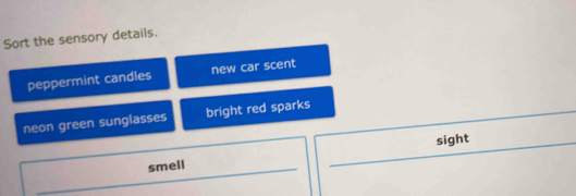 Sort the sensory details.
peppermint candles new car scent
neon green sunglasses bright red sparks
sight
smell