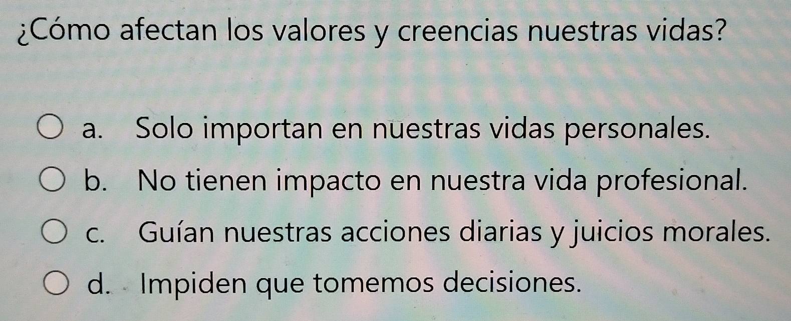 ¿Cómo afectan los valores y creencias nuestras vidas?
a. Solo importan en nuestras vidas personales.
b. No tienen impacto en nuestra vida profesional.
c. Guían nuestras acciones diarias y juicios morales.
d. Impiden que tomemos decisiones.