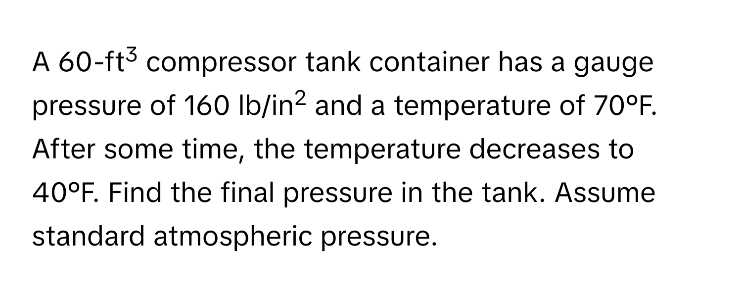 A 60-ft3 compressor tank container has a gauge pressure of 160 lb/in2 and a temperature of 70°F. After some time, the temperature decreases to 40°F. Find the final pressure in the tank. Assume standard atmospheric pressure.