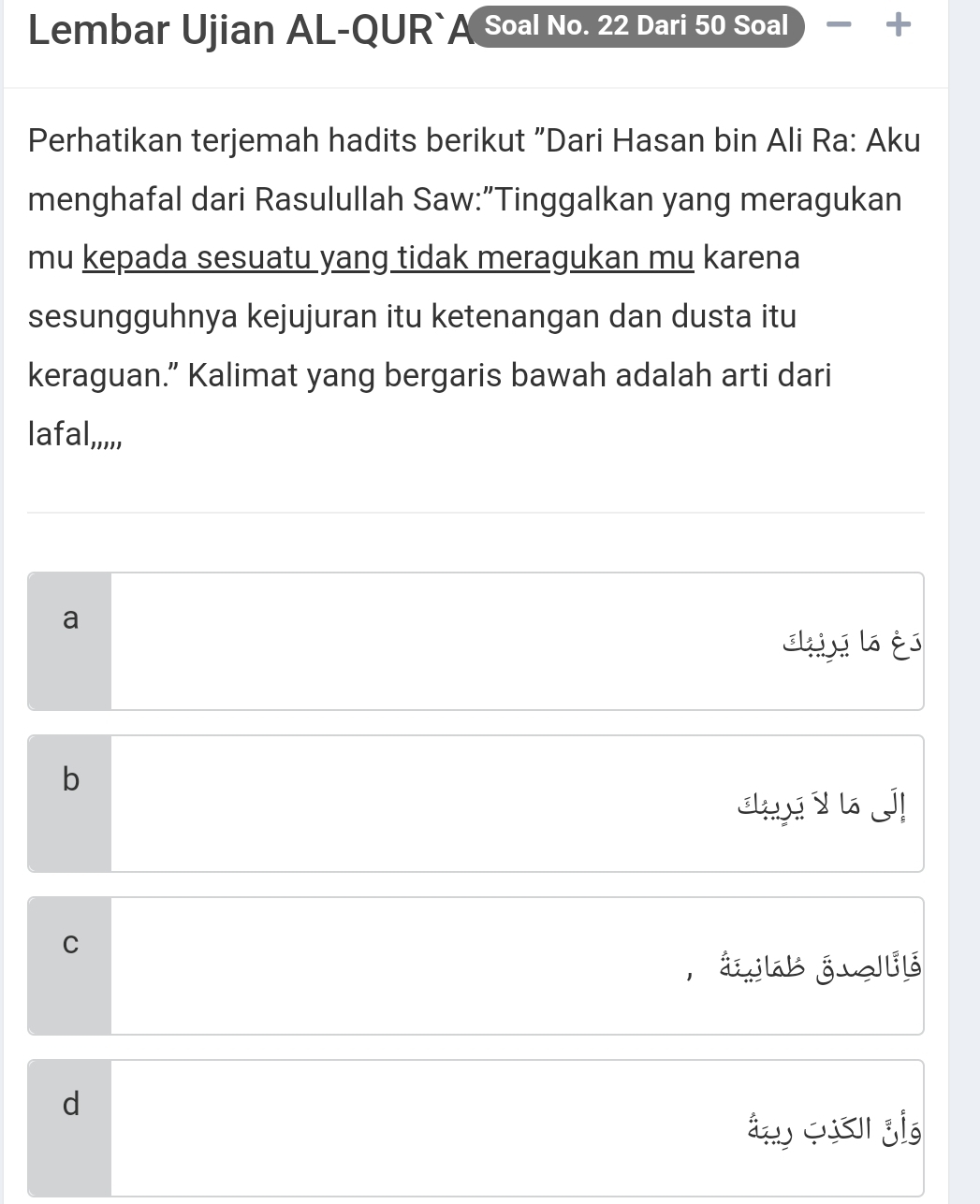 Lembar Ujian AL-QUR`A Soal No. 22 Dari 50 Soal +
Perhatikan terjemah hadits berikut "Dari Hasan bin Ali Ra: Aku
menghafal dari Rasulullah Saw:"Tinggalkan yang meragukan
mu kepada sesuatu yang tidak meragukan mu karena
sesungguhnya kejujuran itu ketenangan dan dusta itu
keraguan.” Kalimat yang bergaris bawah adalah arti dari
la afal,,,,,
a
shii l és
b
s y d
C
, áab j elb
d
a o