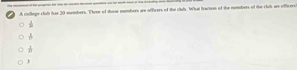 The most of the prgness for ecy be uneven bectuse quesitons con be worth mare or is (incluting rea) depeain) i
I A college club has 20 members. Three of those members are officers of the club. What fraction of the members of the club are officers
 3/20 
 3/17 
 3/23 
3