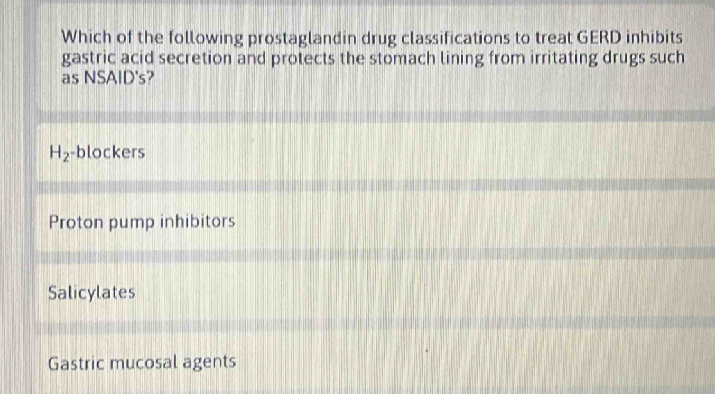 Which of the following prostaglandin drug classifications to treat GERD inhibits
gastric acid secretion and protects the stomach lining from irritating drugs such
as NSAID's?
H_2 -blockers
Proton pump inhibitors
Salicylates
Gastric mucosal agents