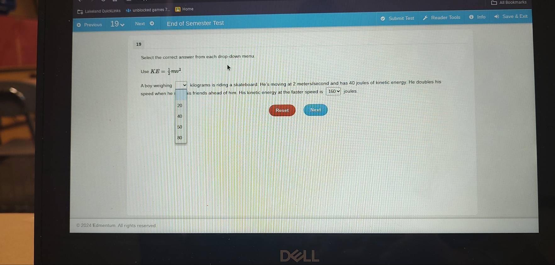 All Bookmarks
Lakeland QuickLinks *$* unblocked games 7. * Home
Previous Next End of Semester Test Submit Test Reader Tools Info Save & Exit
19
Select the correct answer from each drop-down menu.
Use KE= 1/2 mv^2
A boy weighing kilograms is riding a skateboard. He's moving at 2 meters/second and has 40 joules of kinetic energy. He doubles his
speed when he his friends ahead of him. His kinetic energy at the faster speed is 160vee joules
20
Reset Next
40
50
80
© 2024 Edmentum. All rights reserved.