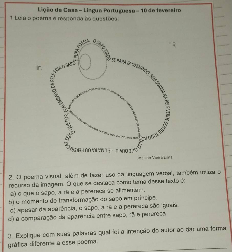 Lição de Casa - Língua Portuguesa - 10 de fevereiro
1 Leia o poema e responda às questões:
ir.
2. O poema visual, além de fazer uso da linguagem verbal, também utiliza o
recurso da imagem. O que se destaca como tema desse texto é:
a) o que o sapo, a rã e a perereca se alimentam.
b) o momento de transformação do sapo em príncipe.
c) apesar da aparência, o sapo, a rã e a perereca são iguais.
d) a comparação da aparência entre sapo, rã e perereca
3. Explique com suas palavras qual foi a intenção do autor ao dar uma forma
gráfica diferente a esse poema._