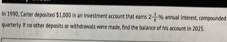 In 1990, Carter deposited $1,000 in an investment account that earns 2 3/8 % annual interest, compounded 
quarterly. If no other deposits or withdrawals were made, find the balance of his account in 2025.