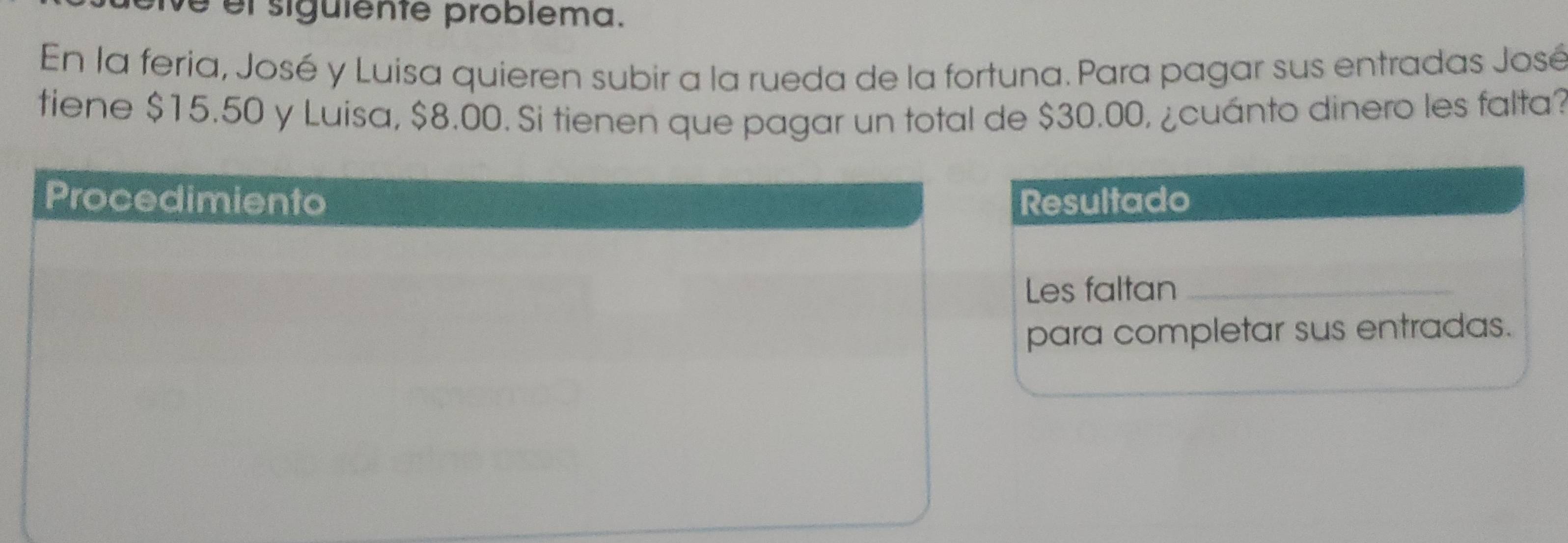 é el siguiente problema. 
En la feria, José y Luisa quieren subir a la rueda de la fortuna. Para pagar sus entradas José 
tiene $15.50 y Luisa, $8.00. Si tienen que pagar un total de $30.00, ¿cuánto dinero les falta? 
sultado 
s faltan_ 
ara completar sus entradas.