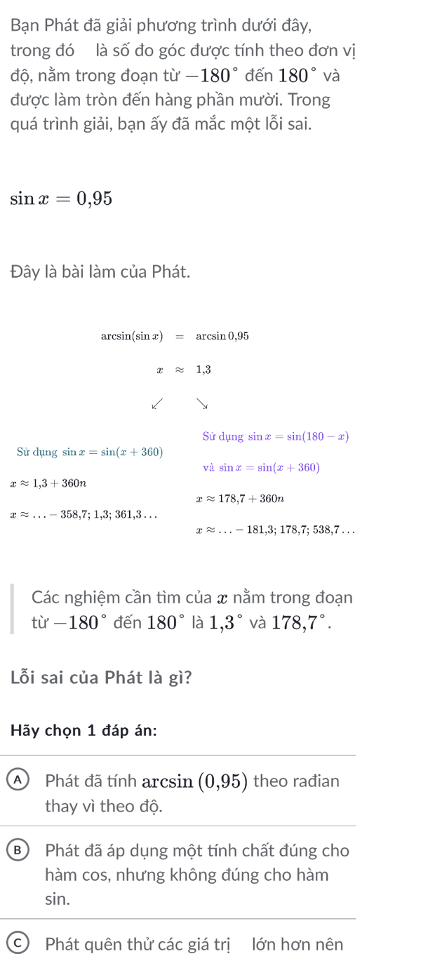 Bạn Phát đã giải phương trình dưới đây,
trong đó là số đo góc được tính theo đơn vị
độ, nằm trong đoạn . tu^, -180° đến 180° và
được làm tròn đến hàng phần mười. Trong
quá trình giải, bạn ấy đã mắc một lỗi sai.
sin x=0,95
Đây là bài làm của Phát.
ar csin (sin x) = arcsin 0, 9 5
xapprox 1,3
Sirdungsin x=sin (180-x)
Sử dụng sin x=sin (x+360)
và sin x=sin (x+360)
xapprox 1,3+360n
xapprox 178,7+360n
xapprox ...-358,7;1,3;361,3...
xapprox ...-181,3;178,7;538,7... 
Các nghiệm cần tìm của x nằm trong đoạn
ti'-180° đến 180° là 1,3° và 178,7°. 
Lỗi sai của Phát là gì?
Hãy chọn 1 đáp án:
A Phát đã tính arcsin (0,95) theo rađian
thay vì theo độ.
B Phát đã áp dụng một tính chất đúng cho
hàm cos, nhưng không đúng cho hàm
sin.
C Phát quên thử các giá trị lớn hơn nên