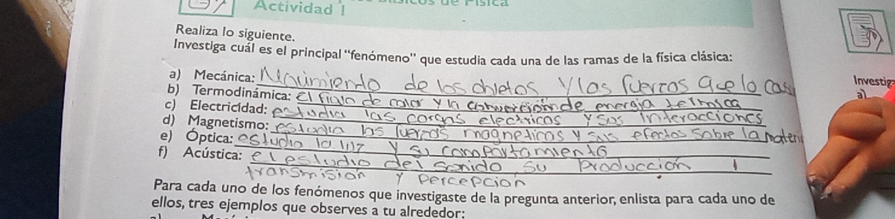 Actividad 1 
Realiza lo siguiente. 
Investiga cuál es el principal ''fenómeno'' que estudia cada una de las ramas de la física clásica: 
_ 
a) Mecánica: 
Investig 
b) Termodinámica: al 
_ 
c) Electricídad:_ 
_ 
d) Magnetismo: 
_ 
e) Óptica: 
_ 
f) Acústica: 
Para cada uno de los fenómenos que investigaste de la pregunta anterior, enlista para cada uno de 
ellos, tres ejemplos que observes a tu alrededor: