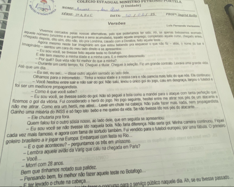 COLEGIO ESTADUAL MINISTRO PETRONIO PURTELA
NOME:
(I Unidade)
_
série:_
DATA:_
PROFº: Ingrid Kelly
Versões Luis Fernando Veríssimo
Vivernos cercados pelas nossas alternativas, pelo que poderíamos ter sido. Ah, se apenas tivéssemos acertado
aquele número (unzinho e eu ganhava a sena acumulada), topado aquele emprego, completado aquele curso, chegado antes
chegado depois, dito sim, dito não, ido pra Londrina, casado com a Doralice, felto aquele teste.
Agora mesmo neste bar imaginário em que estou bebendo pra esquecer o que não fiz - aliás, o nome do bar ê
Imaginário - sentou um cara do meu lado direlto e se apresentou:
— Eu sou você, se tivesse feito aquele teste no Botafogo.
E ele tem mesmo a minha idade e a minha cara. E o mesmo desconsolo.
— Por quê? Sua vida não foi melhor do que a minha?
- Durante um certo tempo, foi. Chequei a titular. Cheguei à seleção. Fiz um grande contrato. Levava uma grande vida
Até que um dia...
- Eu sei, eu sei... - disse outro alguém sentado ao lado dele.
Olhamos para o intrometido... Tinha a nossa idade e a nossa cara e não parecia mais feliz do que nós. Ele continuou:
- Você hesitou entre sair e não sair do gol. Não saiu, levou o único gol do jogo, calu em desgraça, largou o futebol e
foi ser um mediocre propagandista.
- Como é que você sabe?
- Eu sou você, se tivesse saido do gol. Não só peguei a bola como a mandei para o ataque com tanta perfeição que
fizemos o gol da vitória. Fui considerado o herói do jogo. No jogo seguinte, hesitei entre me atirar nos pés de um atacante e
não me atirar. Como era um herói, me atirei... Levei um chute na cabeça. Não pude fazer mais nada, nem propagandista
Ganho uma miséria do INSS e só faço isto: bebo e me queixo da vida. Se não tivesse ido nos pês do atacante...
- Ele chutaria pra fora.
Quem falou foi o outro sósia nosso, ao lado dele, que em seguida se apresentou.
- Eu sou você se não tivesse ido naquela bola. Não faria diferença. Não seria gol. Minha carreira continuou. Fiquei
cada vez mais famoso, e agora com fama de sortudo também. Fui vendido para o futebol europeu, por uma fábula. O primeiro
goleiro brasileiro a ir jogar na Europa. Embarquei com festa no Rio...
— E o que aconteceu? - perguntamos os três em unissono.
- Lembra aquele avião da Varig que caiu na chegada em Paris?
= Você...
- Morri com 28 anos.
Bem que tinhamos notado sua palidez.
- Pensando bem, foi melhor não fazer aquele teste no Botafogo...
or o concurso para o serviço público naquele dia. Ah, se eu tivesse passado...
E ter levado o chute na cabeça...