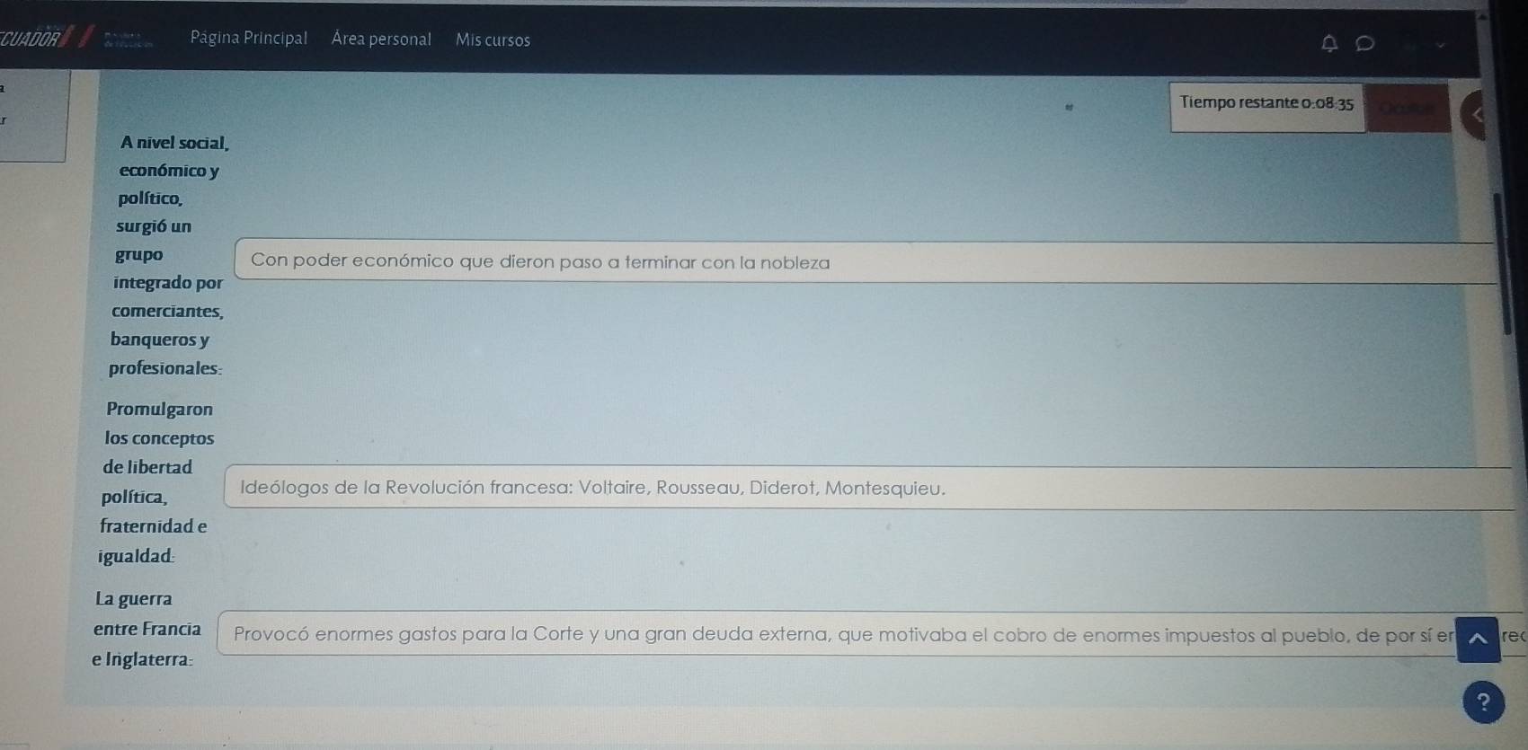 CUADOR a Página Principal Área personal Mis cursos 
Tiempo restante 0:08:35
A nivel social, 
económico y 
político, 
surgió un 
grupo Con poder económico que dieron paso a terminar con la nobleza 
integrado por 
comerciantes 
banqueros y 
profesionales: 
Promulgaron 
los conceptos 
de libertad 
política, Ideólogos de la Revolución francesa: Voltaire, Rousseau, Diderot, Montesquieu. 
fraternidad e 
igualdad 
La guerra 
entre Francia Provocó enormes gastos para la Corte y una gran deuda externa, que motivaba el cobro de enormes impuestos al pueblo, de por sí en rec 
e Inglaterra 
2