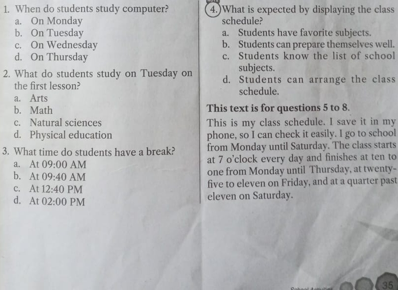 When do students study computer? 4.)What is expected by displaying the class
a. On Monday schedule?
b. On Tuesday a. Students have favorite subjects.
c. On Wednesday b. Students can prepare themselves well.
d. On Thursday c. Students know the list of school
subjects.
2. What do students study on Tuesday on d. Students can arrange the class
the first lesson?
schedule.
a. Arts
b. Math This text is for questions 5 to 8.
c. Natural sciences This is my class schedule. I save it in my
d. Physical education phone, so I can check it easily. I go to school
3. What time do students have a break? from Monday until Saturday. The class starts
a. At 09:00 AM at 7 o’clock every day and finishes at ten to
b. At 09:40 AM one from Monday until Thursday, at twenty-
c. At 12:40 PM five to eleven on Friday, and at a quarter past
d. A t 02:00 PM eleven on Saturday.
35