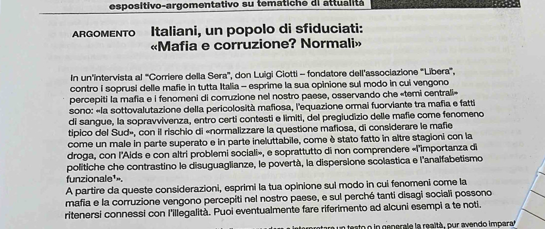 espositivo-argomentativo su tematiche di attualitá 
ARGOMENTO Italiani, un popolo di sfiduciati: 
«Mafia e corruzione? Normali» 
In un’intervista al “Corriere della Sera”, don Luigi Ciotti - fondatore dell’associazione “Libera”, 
contro i soprusi delle mafie in tutta Italia - esprime la sua opinione sul modo in cui vengono 
percepiti la mafia e i fenomeni di corruzione nel nostro paese, osservando che «temi centrali» 
sono: «la sottovalutazione della pericolosità mafiosa, l’equazione ormai fuorviante tra mafia e fatti 
di sangue, la sopravvivenza, entro certi contesti e limiti, del pregiudizio delle mafie come fenomeno 
tipico del Sud», con il rischio di «normalizzare la questione mafiosa, di considerare le mafie 
come un male in parte superato e in parte ineluttabile, come è stato fatto in altre stagioni con la 
droga, con l’Aids e con altri problemi sociali», e soprattutto di non comprendere «l’importanza di 
politiche che contrastino le disuguaglianze, le povertà, la dispersione scolastica e l’analfabetismo 
funzionale¹». 
A partire da queste considerazioni, esprimi la tua opinione sul modo in cui fenomeni come la 
mafia e la corruzione vengono percepiti nel nostro paese, e sul perché tanti disagi sociali possono 
ritenersi connessi con l’illegalità. Puoi eventualmente fare riferimento ad alcuni esempi a te noti. 
o un testo o in generale la realtà, pur avendo imparat