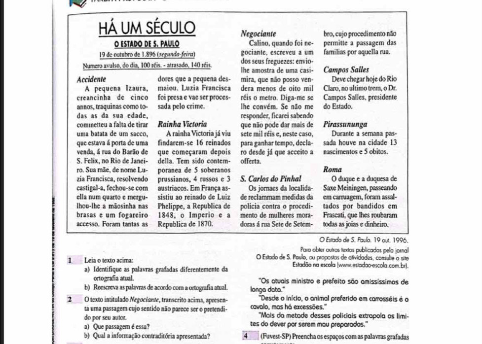 há um século Negociante bro, cujo procedimento não
O ESTADO DE S. PAULO Calino, quando foi ne- permitte a passagem das
19 de outubro de 1.896 (segunda-feira) gociante, escreveu a um familias por aquella rua.
dos seus freguezes: envio-
Numero avulso, do dia, 100 réis. - atrasado, 140 réis. lhe amostra de uma casi- Campos Salles
Accidente dores que a pequena des- mira, que não posso ven- Deve chegar hoje do Rio
A pequena Izaura, maiou. Luzia Francisca dera menos de oito mil Claro, no ultimo trem, o Dr.
creancinha de cinco foi presa e vae ser proces- réis o metro. Diga-me se Campos Salles, presidente
annos, traquinas como to- sada pelo crime. lhe convém. Se não me do Estado.
das as da sua edade, responder, ficarei sabendo
coménetteu a falta de tirar Rainha Victoria que não pode dar mais de Pirassununga
uma batata de um sacco, A rainha Victoria já viu sete mil réis e, neste caso, Durante a semana pas-
que estava á porta de uma findarem-se 16 reinados para ganhar tempo, decla- sada houve na cidade 13
venda, á rua do Barão de que começaram depois ro desde já que acceito a nascimentos e 5 obitos.
S. Felix, no Rio de Janei- della. Tem sido contem- offerta.
ro. Sua mãe, de nome Lu- poranea de 5 soberanos Roma
zia Francisca, resolvendo prussianos, 4 russos e 3 S. Carlos do Pinhal O duque e a duquesa de
castigal-a, fechou-se com austriacos. Em França as- Os jornaes da localida- Saxe Meiningen, passeando
ella num quarto e mergu- sistiu ao reinado de Luiz de reclammam medidas da em carruagem, foram assal-
Ihou-lhe a mãosinha nas Phelippe, a Republica de policia contra o procedi- tados por bandidos em
brasas e um fogareiro 1848, o Imperio e a mento de mulheres mora- Frascati, que lhes roubaram
accesso. Foram tantas as Republica de 1870. doras á rua Sete de Setem- todas as joias e dinheiro.
O Estado de S. Paulo, 19 out. 1996.
Para obter outros textos publicados pelo jornal
O Estado de S. Paulo, ou propostas de atividades, consulte o site
1 Leia o texto acima: Estadão na escola (www.estadao escola.com.br).
a) Identifique as palavras grafadas diferentemente da
ortografia atual.  ''Os atuais ministro e prefeito são amissíssimos de
b) Reescreva as palavras de acordo com a ortografia atual. longa data."
2O texto intitulado Negociante, transcrito acima, apresen-  'Desde o início, o animal preferido em carrosséis é o
ta uma passagem cujo sentido não parece ser o pretendi- cavalo, mas há excessões."
do por seu autor. 'Mais da metade desses policiais extrapola os limi-
a) Que passagem é essa? tes do dever por serem mau preparados."
b) Qual a informação contraditória apresentada? 4 (Fuvest-SP) Preencha os espaços com as palavras grafadas