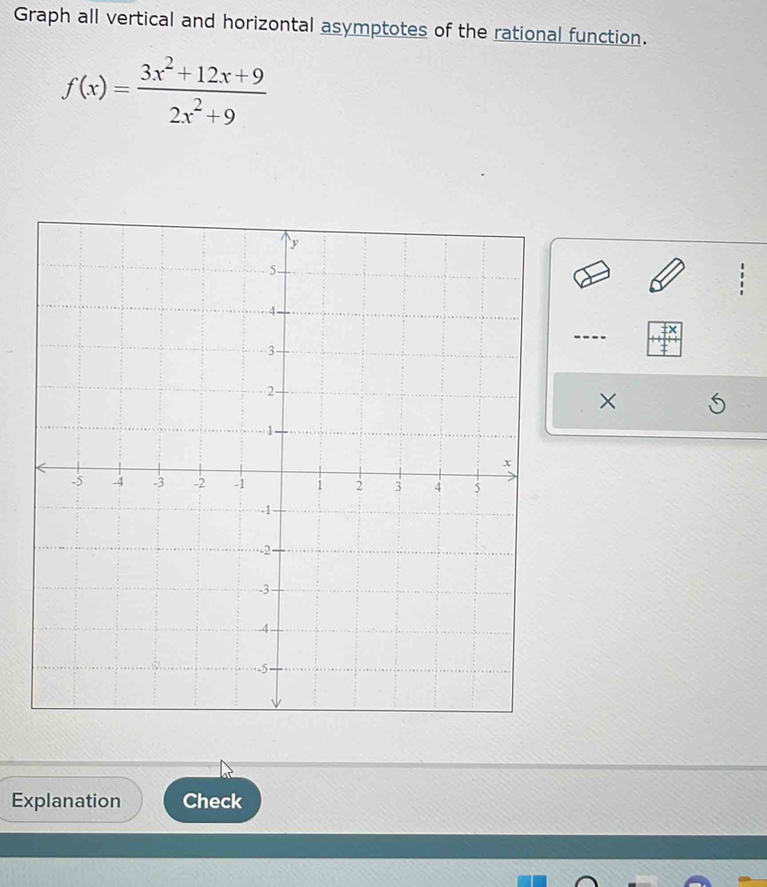 Graph all vertical and horizontal asymptotes of the rational function.
f(x)= (3x^2+12x+9)/2x^2+9 
× 
Explanation Check