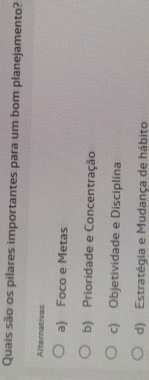 Quais são os pilares importantes para um bom planejamento?
Alternativas
a) Foco e Metas
b) Prioridade e Concentração
c) Objetividade e Disciplina
d) Estratégia e Mudança de hábito