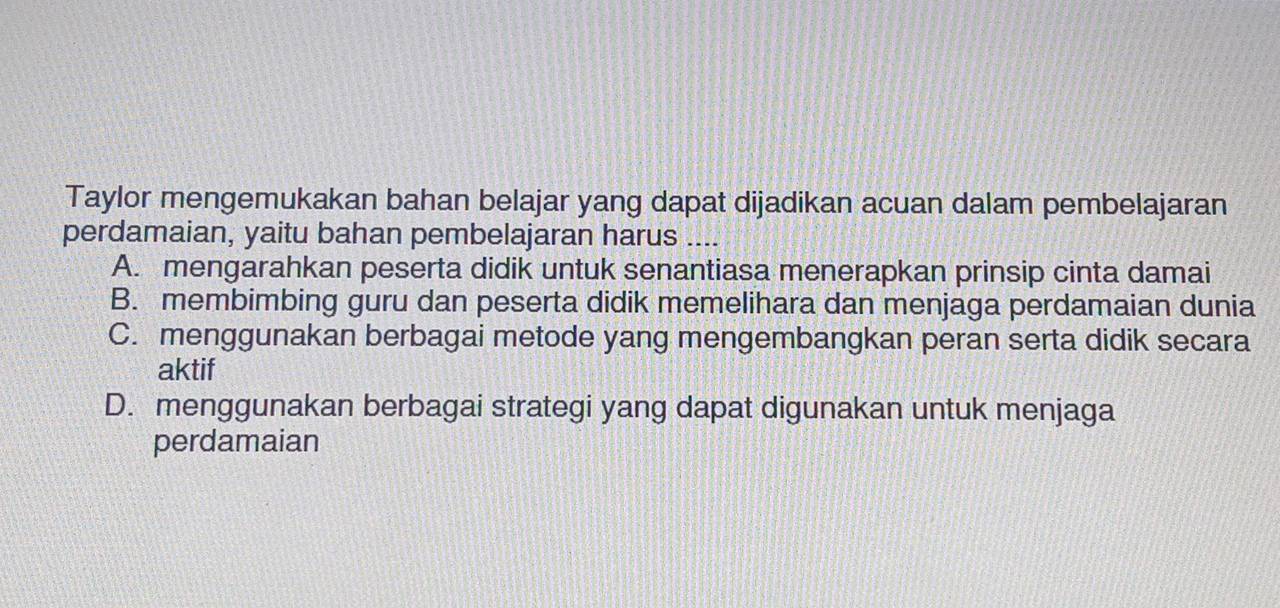 Taylor mengemukakan bahan belajar yang dapat dijadikan acuan dalam pembelajaran
perdamaian, yaitu bahan pembelajaran harus ....
A. mengarahkan peserta didik untuk senantiasa menerapkan prinsip cinta damai
B. membimbing guru dan peserta didik memelihara dan menjaga perdamaian dunia
C. menggunakan berbagai metode yang mengembangkan peran serta didik secara
aktif
D. menggunakan berbagai strategi yang dapat digunakan untuk menjaga
perdamaian