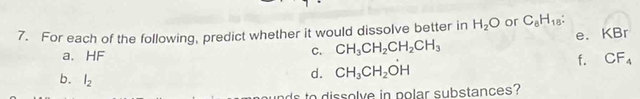 For each of the following, predict whether it would dissolve better in H_2O or C_8H_18 : 
C. CH_3CH_2CH_2CH_3 e. KBr
a. HF CF_4
f. 
b. l_2
d. CH_3CH_2OH
to dissolve in polar substances?