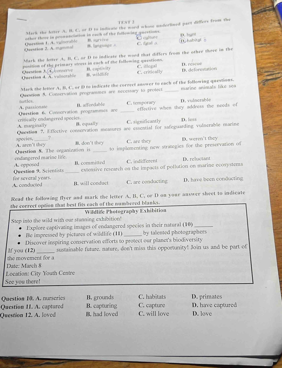 TEST 2
Mark the letter A. B. C. or D to indicate the word whose underlined part differs from the
other three in pronunciation in each of the following questions.
Question 1. A. vulnerable B. syrvive culture D. hunt
Question 2. A. mammal B. language C. fatal α Dehabitat
Mark the letter A, B, C, or D to indicate the word that differs from the other three in the
position of the primary stress in each of the following questions.
Question 3.(A.conserve B. captivity C. illegal D. rescue
Question 4. A. vulnerable B. wildlife C. critically D. deforestation
Mark the letter A, B, C, or D to indicate the correct answer to each of the following questions.
Question 5. Conservation programmes are necessary to protect _marine animals like sea
turtles.
A. passionate B. affordable C. temporary D. vulnerable
Question 6. Conservation programmes are _effective when they address the needs of
critically endangered species.
A. marginally B. equally C. significantly D. less
Question 7. Effective conservation measures are essential for safeguarding vulnerable marine
species, _?
A. aren’t they B. don’t they C. are they D. weren’t they
Question 8. The organization is _to implementing new strategies for the preservation of
endangered marine life.
A. opposed B. committed C. indifferent D. reluctant
Question 9. Scientists_ extensive research on the impacts of pollution on marine ecosystems
for several years.
A. conducted B. will conduct C. are conducting D. have been conducting
Read the following flyer and mark the letter A, B, C, or D on your answer sheet to indicate
the correct option that best fits each of the numbered blanks.
Wildlife Photography Exhibition
Step into the wild with our stunning exhibition!
Explore captivating images of endangered species in their natural (10)_
Be impressed by pictures of wildlife (11)_ by talented photographers
Discover inspiring conservation efforts to protect our planet's biodiversity
If you (12) _sustainable future. nature, don't miss this opportunity! Join us and be part of
the movement for a
Date: March 8
Location: City Youth Centre
See you there!
Question 10. A. nurseries B. grounds C. habitats D. primates
Question 11. A. captured B. capturing C. capture D. have captured
Question 12. A. loved B. had loved C. will love D. love