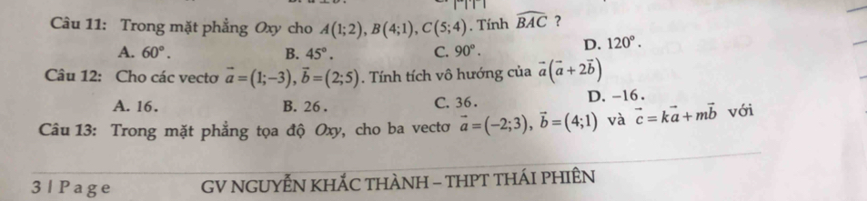 Trong mặt phẳng Oxy cho A(1;2), B(4;1), C(5;4). Tính widehat BAC ?
A. 60°. B. 45°. C. 90°.
D. 120°. 
Câu 12: Cho các vecto vector a=(1;-3), vector b=(2;5). Tính tích vô hướng của vector a(vector a+2vector b)
A. 16. B. 26. C. 36. D. -16.
Câu 13: Trong mặt phẳng tọa độ Oxy, cho ba vectơ vector a=(-2;3), vector b=(4;1) và vector c=kvector a+mvector b với
3 | Page GV NGUYẾN KHÁC THÀNH - THPT THÁI PHIÊN