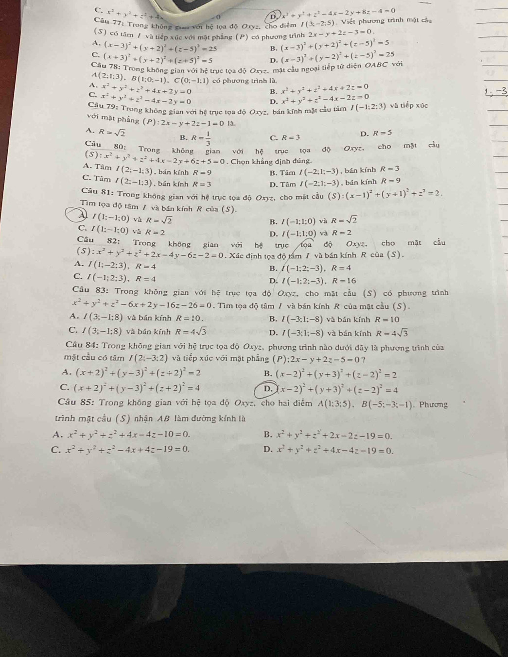 C. x^2+y^2+z^2 + 4、 D x^2+y^2+z^2-4x-2y+8z-4=0
0
Câu 77: Trong không gian với hệ tọa độ Oxyz, cho điểm I(3;-2;5). Viết phương trình mặt cầu
(S) có tâm / và tiếp xúc với mật phẳng (P) có phương trình 2x-y+2z-3=0.
A. (x-3)^2+(y+2)^2+(z-5)^2=25 (x-3)^2+(y+2)^2+(z-5)^2=5
B.
C. (x+3)^2+(y+2)^2+(z+5)^2=5 (x-3)^2+(y-2)^2+(z-5)^2=25 OABCvoi
D.
Câu 78: Trong không gian với hệ trục tọa độ Oxyz. mặt cầu ngoại tiếp tứ diện
A
A. (2;1;3),B(1;0;-1),C(0;-1;1) có phương trình là.
x^2+y^2+z^2+4x+2y=0
B. x^2+y^2+z^2+4x+2z=0
C. x^2+y^2+z^2-4x-2y=0 x^2+y^2+z^2-4x-2z=0
D.
Câu 79: Trong không gian với hệ trục tọa độ Oxyz, bán kính mặt cầu tâm I(-1;2;3) và tiếp xúc
với mặt phẳng (P):2x-y+2z-1=0 là R=5
A. R=sqrt(2) B. R= 1/3 
C R=3
D.
Câu 80: Trong không gian
(5) với hệ trục tọa độ Oxyz, cho mặt cầu
A. Tâm :x^2+y^2+z^2+4x-2y+6z+5=0. Chọn khẳng định đúng.
I(2;-1;3) , bán kính R=9 B. Tâm I(-2;1;-3) , bán kính R=3
C. Tâm I(2;-1;3) , bán kính R=3 , bán kính R=9
D. Tâm I(-2;1;-3)
Câu 81: Trong không gian với hệ trục tọa độ Oxyz, cho mặt cầu (S):(x-1)^2+(y+1)^2+z^2=2.
Tim tọa độ tâm / và bán kính R của (S).
A I(1;-1;0) và R=sqrt(2) R=sqrt(2)
B. I(-1;1;0) và
C. I(1;-1;0) và R=2
D. I(-1;1;0) và R=2
Câu 82: Trong không gian với hệ trục tọa độ Oxyz, cho mặt cầu
(S) :x^2+y^2+z^2+2x-4y-6z-2=0. Xác định tọa độ tấm / và bán kính R của (S).
A. I(1;-2;3),R=4
B. I(-1;2;-3),R=4
C. I(-1;2;3),R=4
D. I(-1;2;-3),R=16
Câu 83: Trong không gian với hệ trục tọa độ Oxyz, cho mặt cầu (S) có phương trình
x^2+y^2+z^2-6x+2y-16z-26=0.  Tìm tọa độ tâm / và bán kính R của mặt cầu (S).
A. I(3;-1;8) và bán kính R=10. B. I(-3:1;-8) và bán kính R=10
C. I(3;-1;8) và bán kính R=4sqrt(3) D. I(-3;1;-8) và bán kính R=4sqrt(3)
Câu 84: Trong không gian với hệ trục tọa độ Oxyz, phương trình nào dưới đây là phương trình của
mặt cầu có tâm I(2;-3;2) và tiếp xúc với mặt phẳng (P);2x-y+2z-5=0 ?
A. (x+2)^2+(y-3)^2+(z+2)^2=2 B. (x-2)^2+(y+3)^2+(z-2)^2=2
C. (x+2)^2+(y-3)^2+(z+2)^2=4 D. (x-2)^2+(y+3)^2+(z-2)^2=4
* Câu 85: Trong không gian với hệ tọa độ Oxyz, cho hai điểm A(1:3:5),B(-5;-3;-1). Phương
trình mặt cầu (S) nhận AB làm dường kính là
A. x^2+y^2+z^2+4x-4z-10=0. B. x^2+y^2+z^2+2x-2z-19=0.
C. x^2+y^2+z^2-4x+4z-19=0. D. x^2+y^2+z^2+4x-4z-19=0.